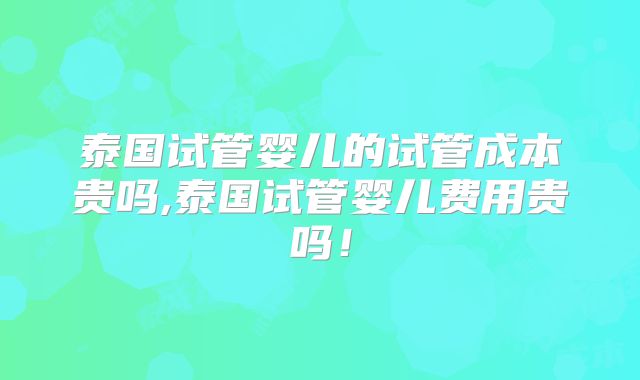 泰国试管婴儿的试管成本贵吗,泰国试管婴儿费用贵吗！