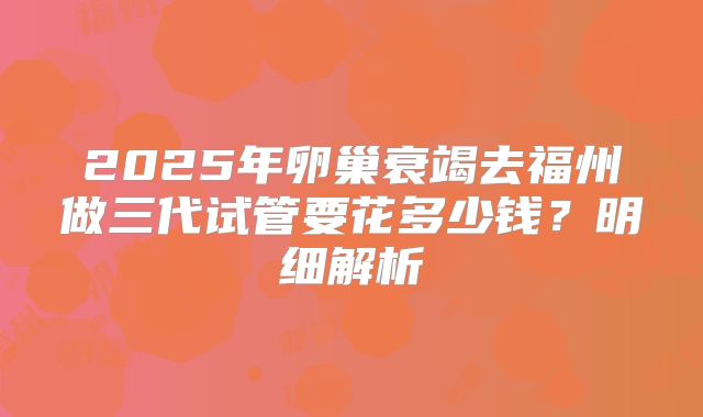 2025年卵巢衰竭去福州做三代试管要花多少钱？明细解析