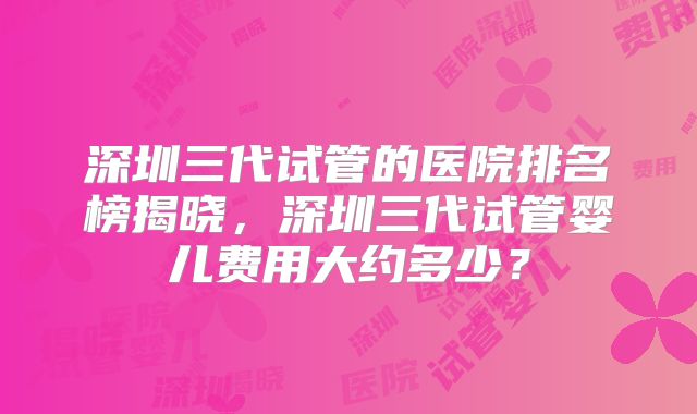 深圳三代试管的医院排名榜揭晓,深圳三代试管婴儿费用大约多少?