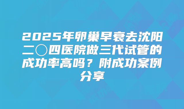 2025年卵巢早衰去沈阳二〇四医院做三代试管的成功率高吗？附成功案例分享