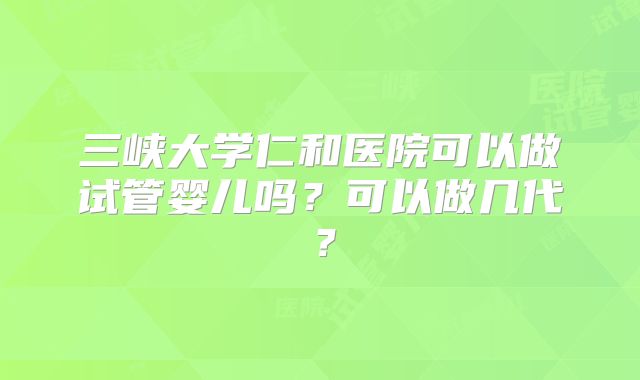 三峡大学仁和医院可以做试管婴儿吗?可以做几代?