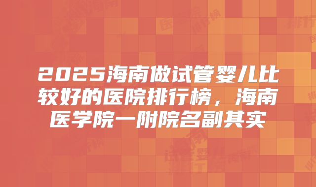 2025海南做试管婴儿比较好的医院排行榜，海南医学院一附院名副其实