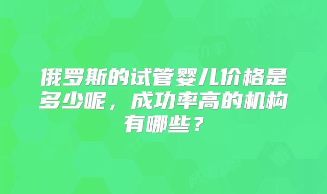 俄罗斯的试管婴儿价格是多少呢，成功率高的机构有哪些？