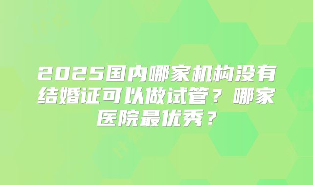 2025国内哪家机构没有结婚证可以做试管？哪家医院最优秀？