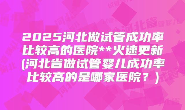 2025河北做试管成功率比较高的医院**火速更新(河北省做试管婴儿成功率比较高的是哪家医院？)