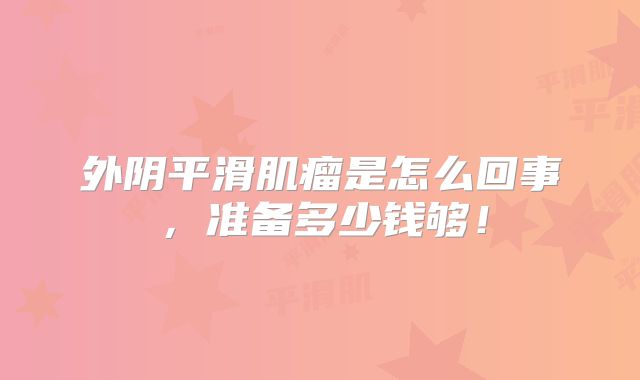 外阴平滑肌瘤是怎么回事,准备多少钱够!
