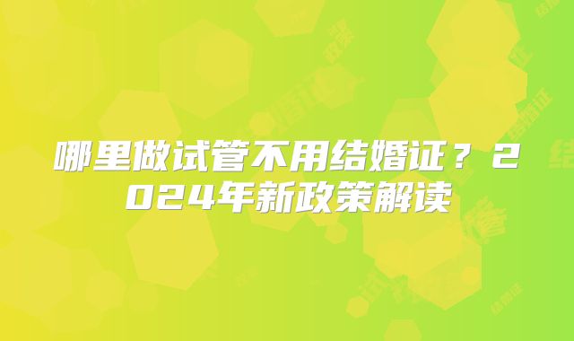 哪里做试管不用结婚证?2024年新政策解读
