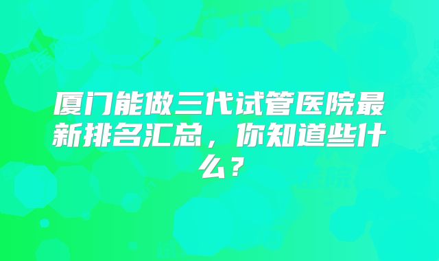 厦门能做三代试管医院最新排名汇总，你知道些什么？