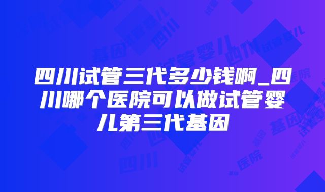 四川试管三代多少钱啊_四川哪个医院可以做试管婴儿第三代基因