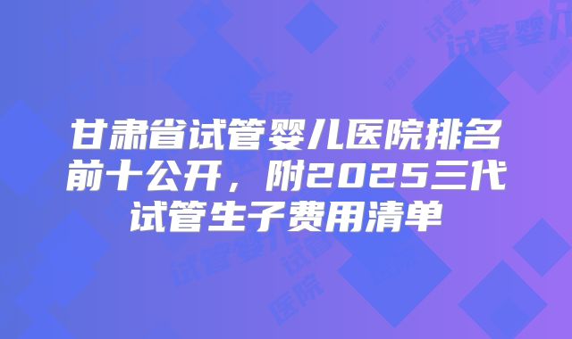 甘肃省试管婴儿医院排名前十公开，附2025三代试管生子费用清单