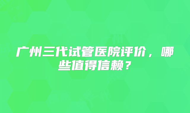 广州三代试管医院评价，哪些值得信赖？