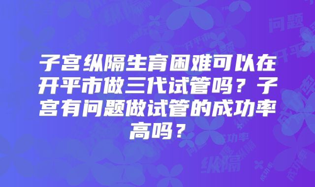 子宫纵隔生育困难可以在开平市做三代试管吗？子宫有问题做试管的成功率高吗？