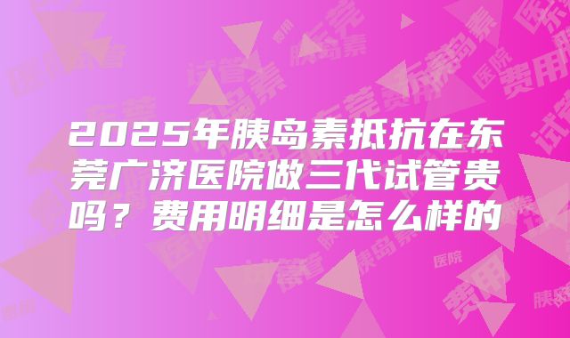 2025年胰岛素抵抗在东莞广济医院做三代试管贵吗？费用明细是怎么样的