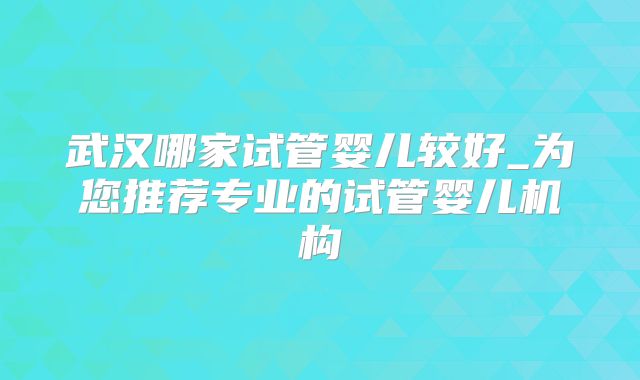 武汉哪家试管婴儿较好_为您推荐专业的试管婴儿机构
