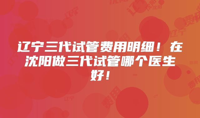 辽宁三代试管费用明细！在沈阳做三代试管哪个医生好！