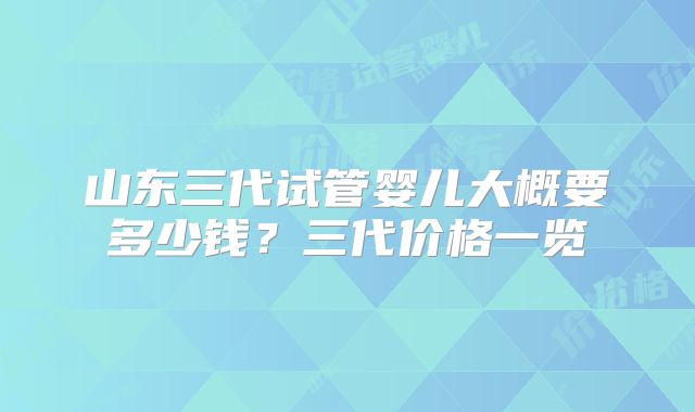 山东三代试管婴儿大概要多少钱？三代价格一览