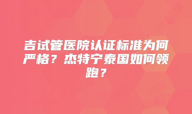 吉试管医院认证标准为何严格？杰特宁泰国如何领跑？