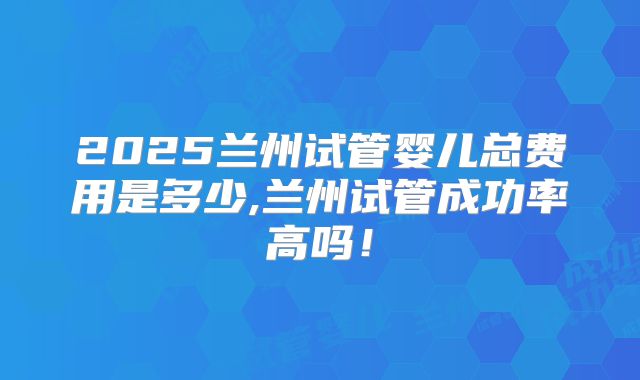 2025兰州试管婴儿总费用是多少,兰州试管成功率高吗！