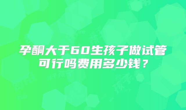 孕酮大于60生孩子做试管可行吗费用多少钱？