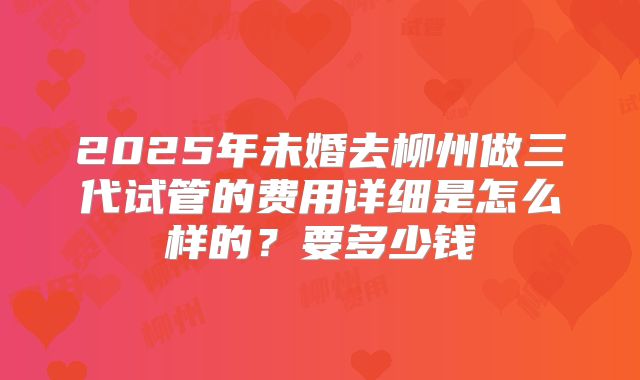2025年未婚去柳州做三代试管的费用详细是怎么样的？要多少钱