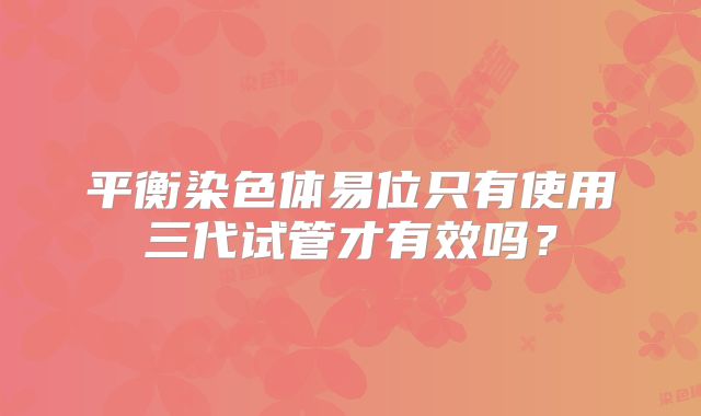 平衡染色体易位只有使用三代试管才有效吗？