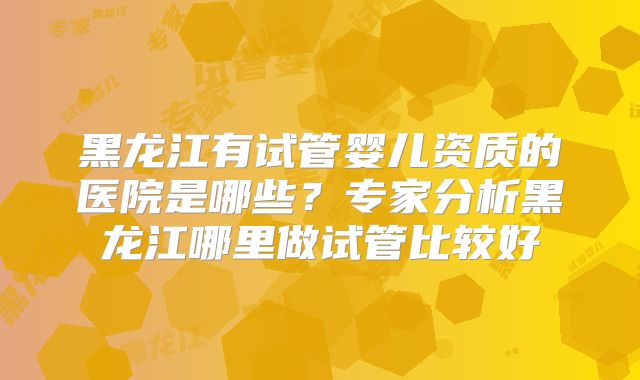 黑龙江有试管婴儿资质的医院是哪些？专家分析黑龙江哪里做试管比较好