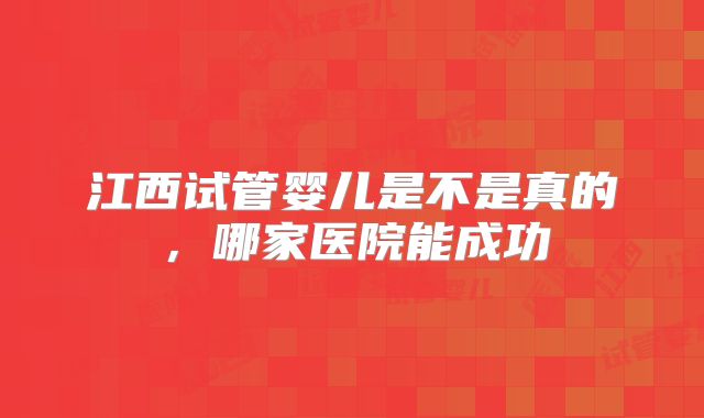 江西试管婴儿是不是真的,哪家医院能成功
