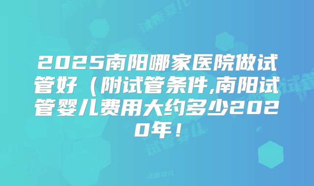 2025南阳哪家医院做试管好（附试管条件,南阳试管婴儿费用大约多少2020年！