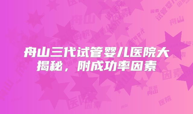 舟山三代试管婴儿医院大揭秘，附成功率因素