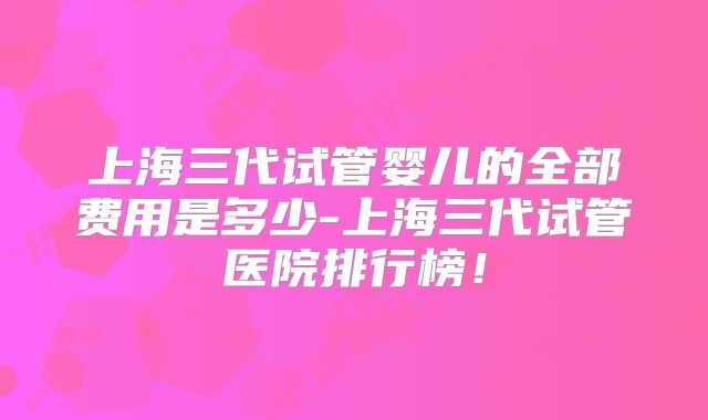 上海三代试管婴儿的全部费用是多少-上海三代试管医院排行榜！