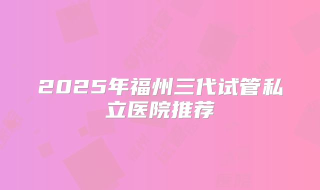 2025年福州三代试管私立医院推荐