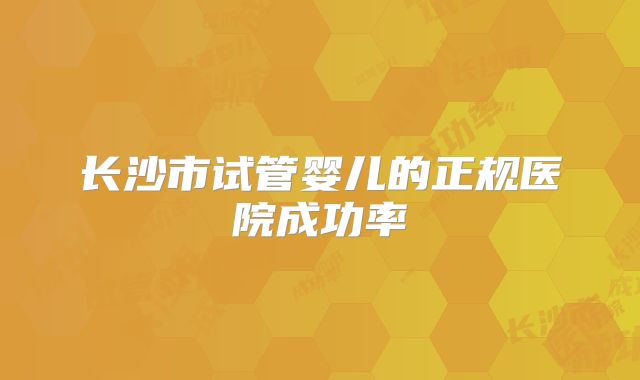 长沙市试管婴儿的正规医院成功率