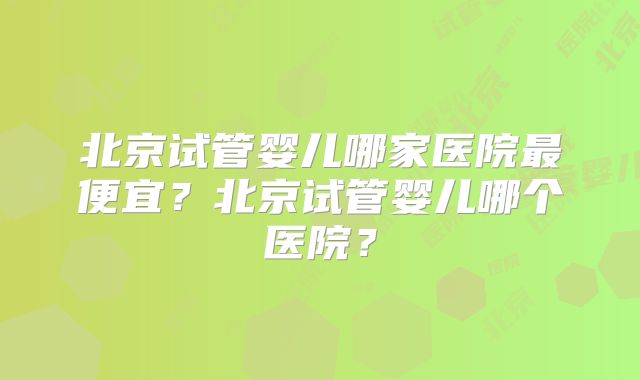 北京试管婴儿哪家医院最便宜？北京试管婴儿哪个医院？