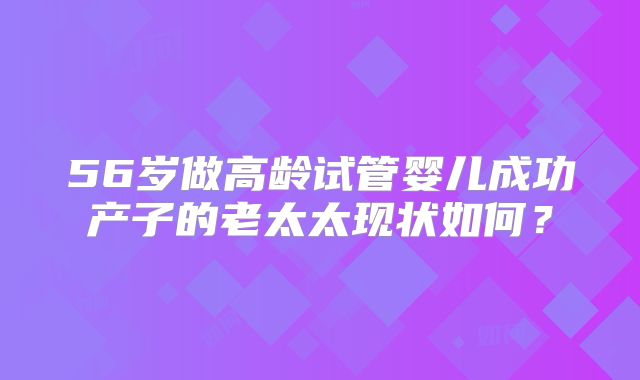 56岁做高龄试管婴儿成功产子的老太太现状如何?