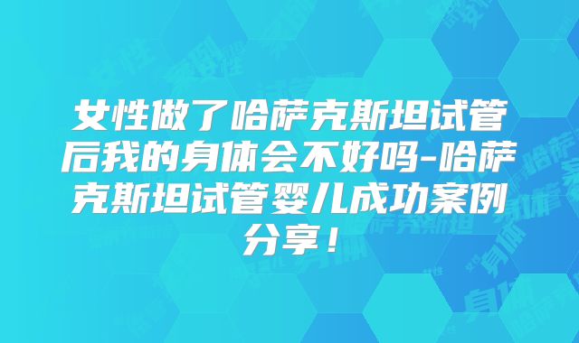 女性做了哈萨克斯坦试管后我的身体会不好吗-哈萨克斯坦试管婴儿成功案例分享！