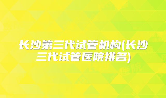 长沙第三代试管机构(长沙三代试管医院排名)