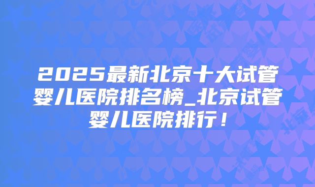 2025最新北京十大试管婴儿医院排名榜_北京试管婴儿医院排行!