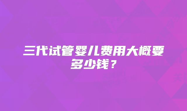 三代试管婴儿费用大概要多少钱?