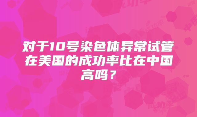 对于10号染色体异常试管在美国的成功率比在中国高吗?