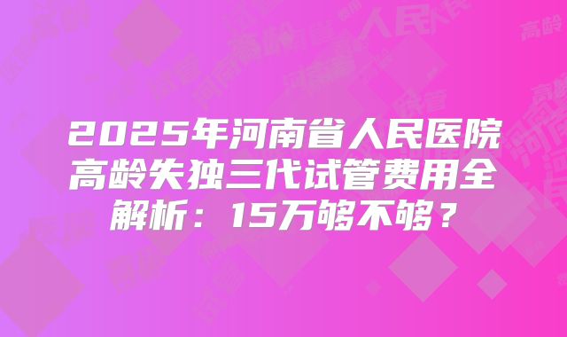 2025年河南省人民医院高龄失独三代试管费用全解析:15万够不够?