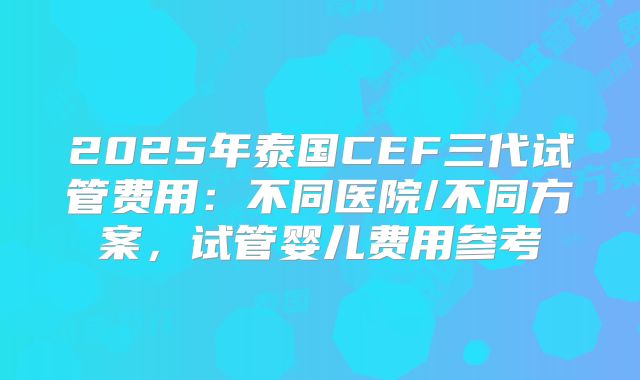 2025年泰国CEF三代试管费用：不同医院/不同方案，试管婴儿费用参考