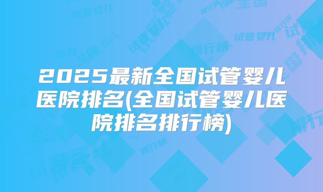2025最新全国试管婴儿医院排名(全国试管婴儿医院排名排行榜)