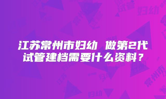 江苏常州市妇幼 做第2代试管建档需要什么资料？