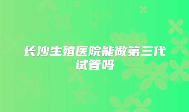 长沙生殖医院能做第三代试管吗