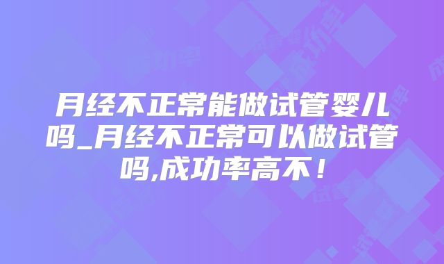月经不正常能做试管婴儿吗_月经不正常可以做试管吗,成功率高不！