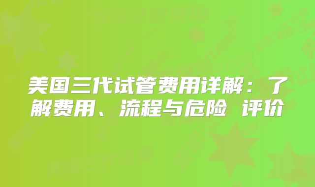 美国三代试管费用详解：了解费用、流程与危险 评价