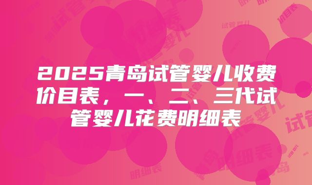 2025青岛试管婴儿收费价目表,一、二、三代试管婴儿花费明细表