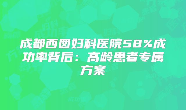 成都西囡妇科医院58%成功率背后:高龄患者专属方案