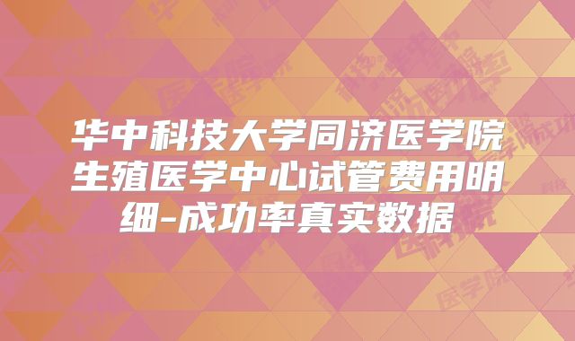 华中科技大学同济医学院生殖医学中心试管费用明细-成功率真实数据