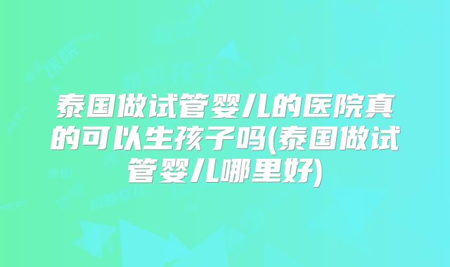 泰国做试管婴儿的医院真的可以生孩子吗(泰国做试管婴儿哪里好)